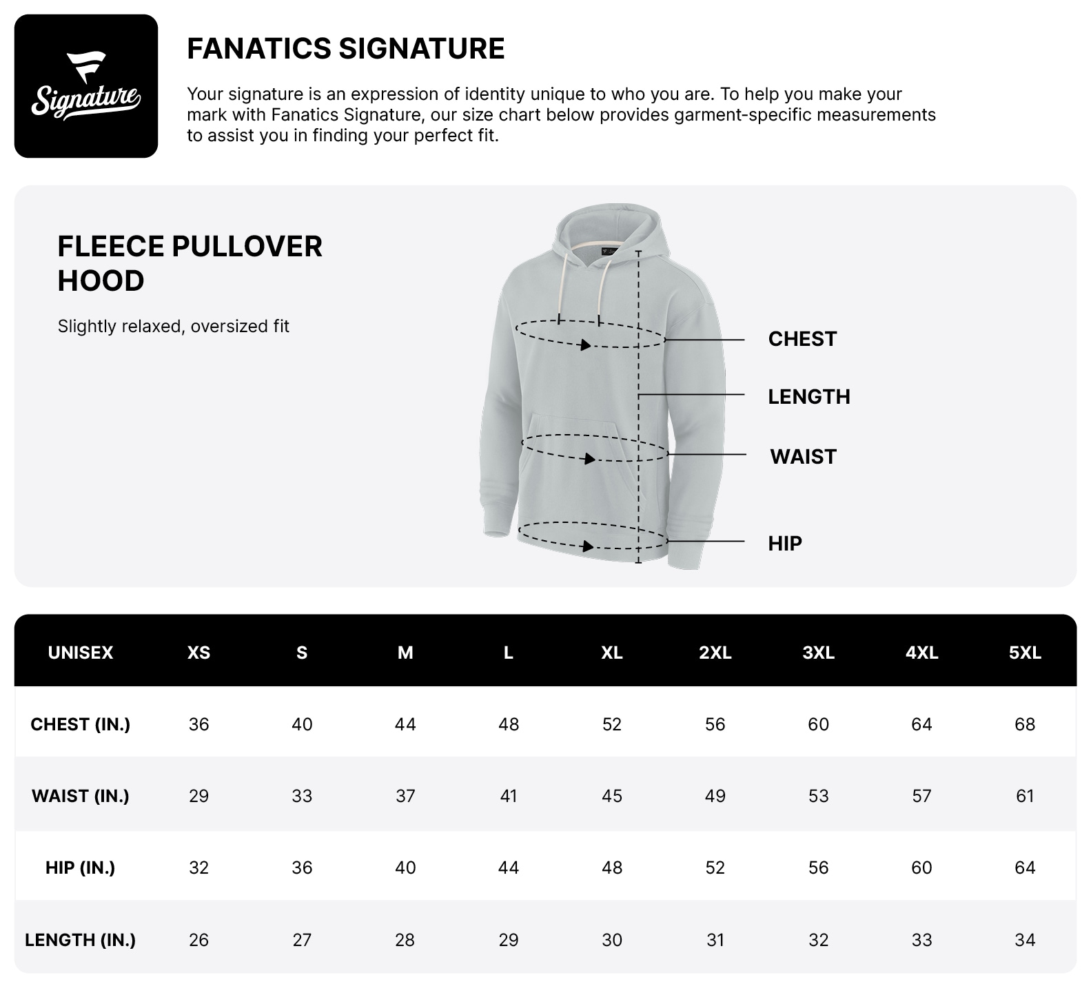 Fanatics Signature. Your signature is an expression of identity unique to who you are. To help you make your mark with Fanatics Signature, our size chart below provides garment-specific measurements to assist you in finding your perfect fit. Fleece Pullover Hood. Slightly relaxed, oversized fit.